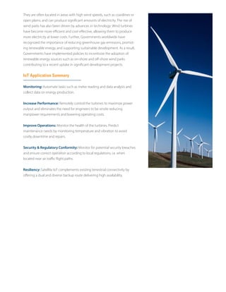 They are often located in areas with high wind speeds, such as coastlines or
open plains, and can produce significant amounts of electricity. The rise of
wind parks has also been driven by advances in technology: Wind turbines
have become more efficient and cost-effective, allowing them to produce
more electricity at lower costs. Further, Governments worldwide have
recognized the importance of reducing greenhouse gas emissions, promot-
ing renewable energy, and supporting sustainable development. As a result,
Governments have implemented policies to incentivize the adoption of
renewable energy sources such as on-shore and off-shore wind parks
contributing to a recent uptake in significant development projects.
IoT Application Summary
Monitoring: Automate tasks such as meter reading and data analysis and
collect data on energy production.
Increase Performance: Remotely control the turbines to maximize power
output and eliminates the need for engineers to be onsite reducing
manpower requirements and lowering operating costs.
Improve Operations: Monitor the health of the turbines. Predict
maintenance needs by monitoring temperature and vibration to avoid
costly downtime and repairs.
Security & Regulatory Conformity: Monitor for potential security breaches
and ensure correct operation according to local regulations, i.e. when
located near air traffic flight paths.
Resiliency: Satellite IoT complements existing terrestrial connectivity by
offering a dual and diverse backup route delivering high availability.
 