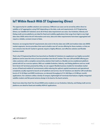 ST Engineering iDirect | www.idirect.net 04/23
IoT Within Reach With ST Engineering iDirect
The opportunity for satellite solutions are numerous. Different use cases can be served by either direct to
satellite or IoT aggregation using VSAT depending on the data, scale and requirements. At ST Engineering
iDirect, our Satellite IoT Solutions serve all of these data requirement use cases. Our Evolution, Velocity and
Dialog multi-service platforms are ideal for fixed and mobility applications that range from high to very high
data rates (HDR) where the IoT information and voice, data and video requirements have been aggregated and
require a reliable, constant stream of data.
However, we recognize that IoT requirements also exist in the low data rate (LDR) and medium data rate (MDR)
market segments. Service providers that want to build a new IoT service offering for these markets, or that are
new entrants into the IoT market in general, require a highly efficient, cost-effective solution and flexible
business model.
That’s why ST Engineering iDirect has launched our flexible IoT Solutions to supplement our highly successful
platforms and to ease the entry of service providers into the IoT market. This new LDR and MDR offering pro-
vides customers with a complete connectivity solution that’s built on a flexible service enablement platform
paired with IoT-as-a-service options. With our scalable Evolution, Velocity, and Dialog platforms and our small
form-factor IoT terminal, powered by hiSky, we can support flexible business models for immediate market
access of fixed and mobile IoT environments while reducing the upfront capital investments and operational
complexity usually required to launch an IoT platform and service. Our IoT Solutions are ideal for LDR (small data
bursts of 10-30 Kbps) and MDR (continuous, on-demand throughput of 10–500 Kbps or 25 MB per month)
applications. Our solutions utilize a family of compact, lightweight IoT terminals that feature a tightly integrated
satellite modem and flat-panel antenna design in Ka-band or Ku-band variants.
Need more data than that? Our iQ and MDM series modems on our Evolution, Velocity, and Dialog multi-service
platforms are ideal for fixed and mobility HDR IoT applications.
 