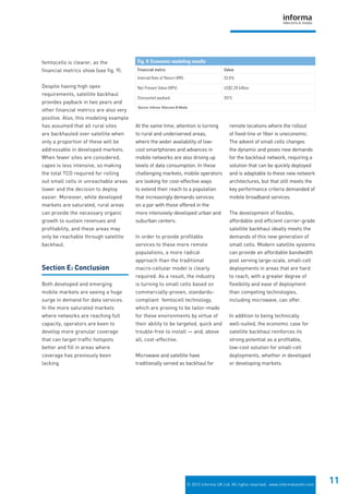 © 2012 Informa UK Ltd. All rights reserved. www.informatandm.com
11
femtocells is clearer, as the
financial metrics show (see fig. 9).
Despite having high opex
requirements, satellite backhaul
provides payback in two years and
other financial metrics are also very
positive. Also, this modeling example
has assumed that all rural sites
are backhauled over satellite when
only a proportion of these will be
addressable in developed markets.
When fewer sites are considered,
capex is less intensive, so making
the total TCO required for rolling
out small cells in unreachable areas
lower and the decision to deploy
easier. Moreover, while developed
markets are saturated, rural areas
can provide the necessary organic
growth to sustain revenues and
profitability, and these areas may
only be reachable through satellite
backhaul.
Section E: Conclusion
Both developed and emerging
mobile markets are seeing a huge
surge in demand for data services.
In the more saturated markets
where networks are reaching full
capacity, operators are keen to
develop more granular coverage
that can target traffic hotspots
better and fill in areas where
coverage has previously been
lacking.
At the same time, attention is turning
to rural and underserved areas,
where the wider availability of low-
cost smartphones and advances in
mobile networks are also driving up
levels of data consumption. In these
challenging markets, mobile operators
are looking for cost-effective ways
to extend their reach to a population
that increasingly demands services
on a par with those offered in the
more intensively-developed urban and
suburban centers.
In order to provide profitable
services to these more remote
populations, a more radical
approach than the traditional
macro-cellular model is clearly
required. As a result, the industry
is turning to small cells based on
commercially-proven, standards-
compliant femtocell technology,
which are proving to be tailor-made
for these environments by virtue of
their ability to be targeted, quick and
trouble-free to install — and, above
all, cost-effective.
Microwave and satellite have
traditionally served as backhaul for
remote locations where the rollout
of fixed-line or fiber is uneconomic.
The advent of small cells changes
the dynamic and poses new demands
for the backhaul network, requiring a
solution that can be quickly deployed
and is adaptable to these new network
architectures, but that still meets the
key performance criteria demanded of
mobile broadband services.
The development of flexible,
affordable and efficient carrier-grade
satellite backhaul ideally meets the
demands of this new generation of
small cells. Modern satellite systems
can provide an affordable bandwidth
pool serving large-scale, small-cell
deployments in areas that are hard
to reach, with a greater degree of
flexibility and ease of deployment
than competing technologies,
including microwave, can offer.
In addition to being technically
well-suited, the economic case for
satellite backhaul reinforces its
strong potential as a profitable,
low-cost solution for small-cell
deployments, whether in developed
or developing markets.
Fig. 9: Economic modeling results
Financial metric Value
Internal Rate of Return (IRR) 33.6%
Net Present Value (NPV) US$2.29 billion
Discounted payback 2015
Source: Informa Telecoms & Media
 
