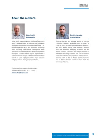 © 2012 Informa UK Ltd. All rights reserved. www.informatandm.com
3
Julian Bright is a senior analyst in Informa Telecoms &
Media’s Networks team. He covers a range of wireless
broadband technologies including WCDMA/HSPA, LTE,
mobile WiMAX and Wi-Fi, and associated technology
areas including fixed-mobile convergence, next-
generation IP core networks and IMS technologies and
strategies. Julian has almost 20 years’ experience as a
commentator and analyst in the telecoms arena. Prior
to that, he spent eight years with a major telecoms
company working mainly on projects for BT.
Dimitris Mavrakis is a principal analyst in Informa
Telecoms & Media’s Networks team. He covers a
range of topics including next-generation networks,
IMS, LTE, WiMAX, OFDM, core networks, network
APIs and identifying emerging strategies for the
mobile business. Dimitris is also actively involved in
Informa’s consulting business and has led several
projects on behalf of Tier-1 operators and key vendors.
Dimitris holds a PhD in Mobile Communications
and an MSc in Satellite Communications from the
University of Surrey.
About the authors
For further information please contact:
Dominic Offord on +44 20 33 773524
dominic.offord@informa.com
Julian Bright
Senior Analyst
Dimitris Mavrakis
Principal Analyst
 