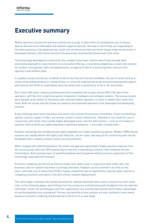 © 2012 Informa UK Ltd. All rights reserved. www.informatandm.com
4
Mobile operators around the world are witnessing a surge in data traffic as smartphone use increases,
devices become more affordable and network capacity expands. One way in which they are responding to
this data explosion is by adopting new, small-cell architectures that can better target underserved areas in
developed markets, and extend services into previously unconnected remote and rural areas.
The technology developed for femtocells, the compact home base stations which have already been
extensively deployed in many markets as a consumer offering, is now being adapted as a small-cell solution
for outdoor metropolitan and rural deployments; an approach which is attracting keen interest from
operators and vendors alike.
In a global survey carried out on behalf of iDirect by Informa Telecoms & Media, the use of small cells as a
means of providing wireless or mobile access in rural and underserved areas attracted widespread support,
with almost half (47%) of respondents favoring small cells in preference to 2G or 3G macrocells.
Out of over 330 senior industry professionals who completed the survey, almost 50% (156) were from
operators, with the rest comprising system integrators, hardware and software vendors. The survey results
were backed up by means of interviews with selected mobile operators in order to obtain their views first
hand. Both the survey and the follow-up research encompassed operators from developed and developing
markets.
A key challenge when servicing these new small cells will be the provision of backhaul. Fixed-line backhaul
options, such as copper or fiber, are almost certain to prove impractical, inflexible or too costly for use in
conjunction with small cells outside highly-developed areas, and the alternatives — such as microwave or
satellite, both of which are widely deployed in backhaul networks — are under consideration.
Satellite technology has already proved highly adaptable for mobile backhaul purposes. Modern TDMA-based
systems can rapidly deliver the highly-cost-effective, carrier-class, two-way all-IP connectivity with shared
bandwidth that is ideally suited to small-cell environments.
When coupled with satellite backhaul, the small-cell approach generated a highly positive response from
the survey group, with over 55% expressing an interest in evaluating a solution that combines the two
technologies. Both existing users of satellite backhaul and companies without previous experience of the
technology responded affirmatively.
Economic modeling carried out by Informa shows that, when used in conjunction with small cells, the
business case for satellite backhaul is strongly favorable. Payback can be achieved in as little as two
years, and total cost of ownership (TCO) is highly competitive due to significantly reduced capex relative to
competing solutions, and opex in line with similar network deployments.
This white paper evaluates the market potential for satellite backhaul when used in conjunction with small
cells. In the following pages, key findings from the survey are outlined along with feedback from the operator
interviews. Small-cell technologies and their applications are summarized and the performance advantages
of satellite backhaul are considered. The key cost benefits of this solution are then outlined in more detail,
based on economic modeling and presented in the form of a case study.
Executive summary
 