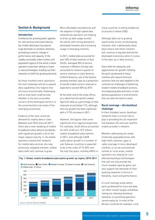 © 2012 Informa UK Ltd. All rights reserved. www.informatandm.com
5
Section A: Background
Introduction
Fuelled by the growing public appetite
for new services and smart devices,
the mobile data boom has placed
huge demands on wireless networks,
prompting a seismic change in
performance and capacity. In the
readily-accessible urban centers and
populated regions of the world, mobile
operators have been willing to invest
in new technologies, building out their
networks to fulfill the growing demand.
As these markets reach saturation,
the next challenge will be to expand
data capabilities into regions that
are more economically challenging
and so have been underserved,
whether in the less accessible
corners of the developed world or in
the unconnected rural areas of the
emerging economies.
Evidence of the near-universal
demand for mobile data is clear.
Between end-2Q10 and end-3Q11,
there was a near-doubling of mobile
broadband subscriptions worldwide,
with significant growth in all of the
major regions (see fig. 1). As mobile
operators extend their footprint
for mobile data services into new,
previously untapped markets, mobile
data traffic will continue to grow.
More affordable smartphones and
the adoption of high-speed data
networks by operators are helping
to drive up data usage around
the world, with strong demand in
developed markets and increasing
usage in emerging markets.
In 2Q11, mobile data accounted for
over 40% of total revenues in Asia
Pacific, averaged 30% of service
revenues in Western Europe and
accounted for almost a quarter of
service revenues in Latin America.
In North America, one of the fastest-
growing markets, data as a proportion
of overall mobile service revenues is
expected to exceed 50% by 2015.
At the other end of the scale, Africa
as a whole has the world’s lowest
figure for data as a percentage of total
revenues at just below 11%, although
here too growth has been significant
with a 17.5% increase in 2Q11.
However, the figures hide some
significant intra-regional disparities.
For example, South Africa accounted
for 43% of Africa’s 10.9 million
mobile broadband subscriptions
in 2Q11, and although CAGR
subscription growth in a number of
sub-Saharan countries is expected
to be in the order of 15-20% over
the next five years, monthly ARPU in
many countries is sitting stubbornly
at around or below US$3.
Although data use is growing
significantly across all developing
markets, their substantially lower
base means that these markets
will continue to lag well behind the
developed economies when it comes
to the take-up in data services.
Given both the obstacles and
opportunities for growth, fulfilling
the pent-up demand in these
markets will require technical
solutions that are well adapted to the
commercial challenges of delivering
modern mobile broadband services,
encompassing data and voice, to low-
density populations in environments
that can often be hard to reach.
Rural coverage – the backhaul
challenge
In their broadest sense, backhaul
networks have a critical role to
play in providing the all-important
link between the end user and the
mobile provider’s network.
Whether addressing the needs
of densely-populated areas with
high traffic volumes, gaps in
radio coverage in more developed
markets, or as yet unconnected
remote or rural areas, mobile
operators are looking for cost-
effective backhaul technologies
that will not only provide the
much-needed capacity gains, but
also support the demands of their
evolving networks in terms of
flexibility, reach and performance.
In rural coverage areas where
pent-up demand for voice and data
can often remain largely unfulfilled,
rolling out individual backhaul
networks is something operators
cannot easily do. In most of the
African countries for example, rural
Middle East Africa
Eastern Europe Latin AmericaWestern EuropeAsia PacificNorth America
0
100
200
300
400
500
600
700
3Q112Q111Q114Q103Q102Q10
Subscriptions(mil.)
Fig. 1: Global, mobile broadband subscription growth, by region, 2Q10-3Q11
Source: Informa Telecoms & Media
 