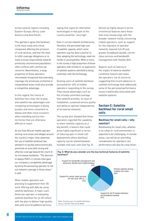 © 2012 Informa UK Ltd. All rights reserved. www.informatandm.com
8
across several regions including
Eastern Europe, Africa, Latin
America and Asia Pacific.
The operators agree that backhaul
is the most costly and critical
component affecting the provision
of rural services, and that the need
to fulfill coverage obligations or to
meet a social responsibility towards
previously unconnected populations
often conflicts with commercial
concerns. Nevertheless, a large
proportion of those operators
interviewed recognized that extending
coverage into previously uncharted or
marginalized areas could also provide
a competitive advantage.
In this regard, the choice of
backhaul has a key role to play,
and satellite has advantages over
competing technologies in being
quicker and more convenient to
deploy and often more economic
when extending service into
territories that are otherwise
difficult to reach.
As one East African mobile operator
serving rural areas and villages around
the country’s major cities observed,
the use of satellite backhaul has
allowed it to quickly and economically
penetrate an area with strong and
effective coverage beyond the reach of
its microwave backbone. “The decision
to deploy VSATs in remote sites gave
our company a competitive advantage
by being the pioneering operator to roll
out network coverage in those areas,”
it said.
Other mobile operators are
planning to supplement their 2G
voice offering with data by using
satellite backhaul. A major Latin
American operator is evaluating
satellite backhaul for its 3G rollout
with the plan to deliver high-quality
data and voice broadband services,
saying that capex for alternative
technologies in that part of the
country would be “very high”.
Even in current network architectures,
therefore, the perceived high cost
of satellite capacity, which some
operators say has been a barrier to
their adopting the technology, need not
render it uncompetitive. What is more,
in the survey a high proportion of those
operators with limited or no experience
of satellite systems admitted to being
unfamiliar with the technology.
Existing users of satellite backhaul
accounted for 42% of mobile
operators responding to the survey.
They valued advantages such as
the virtually unlimited coverage
that satellite provides, its ease of
installation, sustained service quality
and ability to operate independently
of terrestrial networks.
The survey also showed that these
operators regarded the capability
to share satellite capacity as a
key benefit, a feature that could
prove highly significant in terms
of reducing opex in small-cell
deployments where backhaul
capacity can be shared between
multiple end-user sites (see fig. 5).
Almost as highly valued in terms
of technical features were those
that most closely align with the
broader network trends concerning
mobile operators, such as support
for the migration of operator
networks towards full-IP and
greater broadband speeds, carrier-
class services and bandwidth
management with flexible QoS.
Aspects such as latency or
the impact of adverse weather
conditions feature well down
the operators’ list of concerns,
suggesting that recent advances in
satellite technology have addressed
some of the perceived performance
issues traditionally associated with
satellite systems.
Section C: Satellite
backhaul for rural small
cells
Backhaul for small cells – why
satellite?
Backhauling for small cells, whether
in an urban or rural environment, is
expected to be challenging. In remote
areas, cost will be an overriding
consideration for operators, but
performance will also be a key factor.
Support for bandwidth management and
advanced, flexible QoS implementation
14%
Support for carrier class services
(IP with QoS, MPLS...)
23%
Support for full IP-based backhaul
and broadband speeds
27%
Shared capacity among
multiple end users
36%
Fig. 5: What do you consider are the key technical features of satellite
backhaul?
Note: Existing users of satellite backhaul
Source: Informa Telecoms & Media
 
