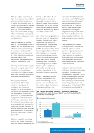 © 2012 Informa UK Ltd. All rights reserved. www.informatandm.com
9
Fiber and copper are unlikely to
have the necessary reach, and will
almost certainly be uneconomic
to deploy. Microwave will serve in
certain circumstances, for example,
where a straightforward point-to-
point link is required. However,
build costs will inevitably multiply
where multiple hops are required,
such as in a more dispersed small-
cell deployment.
Satellite backhaul, on the other
hand, is a technology well-suited to
address this area. Bandwidth costs,
which are perceived to challenge
the business case for satellite
backhaul in some environments,
are likely to be highly competitive,
particularly when rural
deployments are large enough to
introduce economies of scale.
Crucially, modern satellite systems
can boast a range of features that
make them commercially and
technically well-suited for use as
a backhaul solution in femtocell or
other small-cell deployments.
The capability to operate
independently of terrestrial
networks ensures ease of
installation and means that
services can be up and running in
far shorter time, while overcoming
the challenges of distance and
terrain can be accomplished with
a degree of ease that alternative
technologies are unable to match.
The effectively unlimited coverage
area achievable with satellite also
means that multiple end users, or
multiple small-cell sites, within any
given area covered by the satellite
footprint, can share the available
bandwidth.
Advances in satellite technology
over the last decade have largely
overcome issues of data speed and
latency, so that today’s IP-over-
satellite systems can deliver
two-way IP connectivity that is
fast and reliable. Modern satellite
systems are also largely immune
to the effects of adverse weather
conditions, delivering high levels of
availability and resilience.
Also critical when using satellite to
backhaul small-cell deployments
has been the move from Single-
Channel-Per-Carrier (SCPC)
satellite systems to those using
Time Division Multiple Access
(TDMA). This is because the ability
to share a pool of bandwidth cost-
effectively becomes extremely
important when a large number
of sites are connected by satellite.
While SCPC was the primary
technology when satellite was
used for large trunking links for
backhaul, it is no longer cost-
effective for connecting large
numbers of small cells as the
bandwidth will be too expensive.
Modern TDMA-based satellite
solutions in combination with
small-cell technology can now
provide a new cost-effective way
to reach the edge of the network,
allowing more efficient and
economical shared transmission
and making modern TDMA satellite
systems ideally suited to support
widely-dispersed populations
in remote areas. As TDMA has
matured, it has also acquired
additional load-sharing and
congestion-management features
that allow more efficient use of
the available bandwidth than with
the previous generation of satellite
systems.
TDMA networks also allow the
satellite provider to offer flexible
bandwidth options to suit an
operator’s capacity requirements
and keep costs under control.
Today’s satellite technology can
deliver operators’ minimum data
rates and above at a cost that is
price-competitive with alternatives
such as microwave.
Lastly, and most importantly, the
combination of small-cell technology
and satellite mobile backhaul is
clearly appealing to operators. In the
survey, an overwhelming proportion
(90%) of existing satellite backhaul
users said they would be interested
in evaluating such a solution and,
significantly, so did the majority (78%)
of non-satellite users (see fig. 6).
Non-satelliteExisting satellite
65
127
7
35
0
20
40
60
80
100
120
140
NoYes
Users
Fig. 6: Would you consider evaluating a solution that used outdoor
femtocell/small-cell technology and all-IP based satellite backhaul for
remote and rural coverage?
Note: Sample size: 234
Source: Informa Telecoms & Media
 
