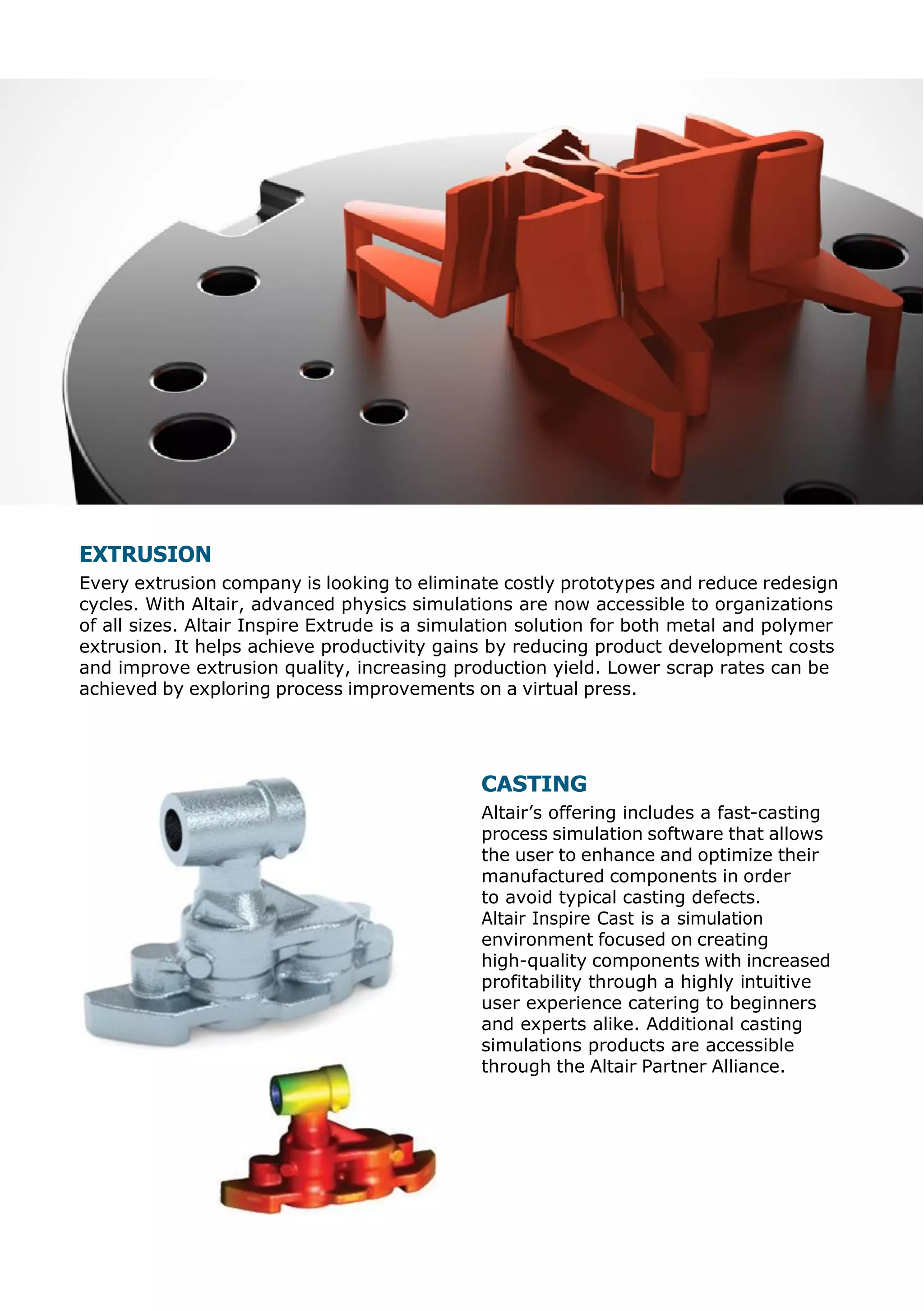 EXTRUSION
Every extrusion company is looking to eliminate costly prototypes and reduce redesign
cycles. With Altair, advanced physics simulations are now accessible to organizations
of all sizes. Altair Inspire Extrude is a simulation solution for both metal and polymer
extrusion. It helps achieve productivity gains by reducing product development costs
and improve extrusion quality, increasing production yield. Lower scrap rates can be
achieved by exploring process improvements on a virtual press.
CASTING
Altair’s offering includes a fast-casting
process simulation software that allows
the user to enhance and optimize their
manufactured components in order
to avoid typical casting defects.
Altair Inspire Cast is a simulation
environment focused on creating
high-quality components with increased
profitability through a highly intuitive
user experience catering to beginners
and experts alike. Additional casting
simulations products are accessible
through the Altair Partner Alliance.
 
