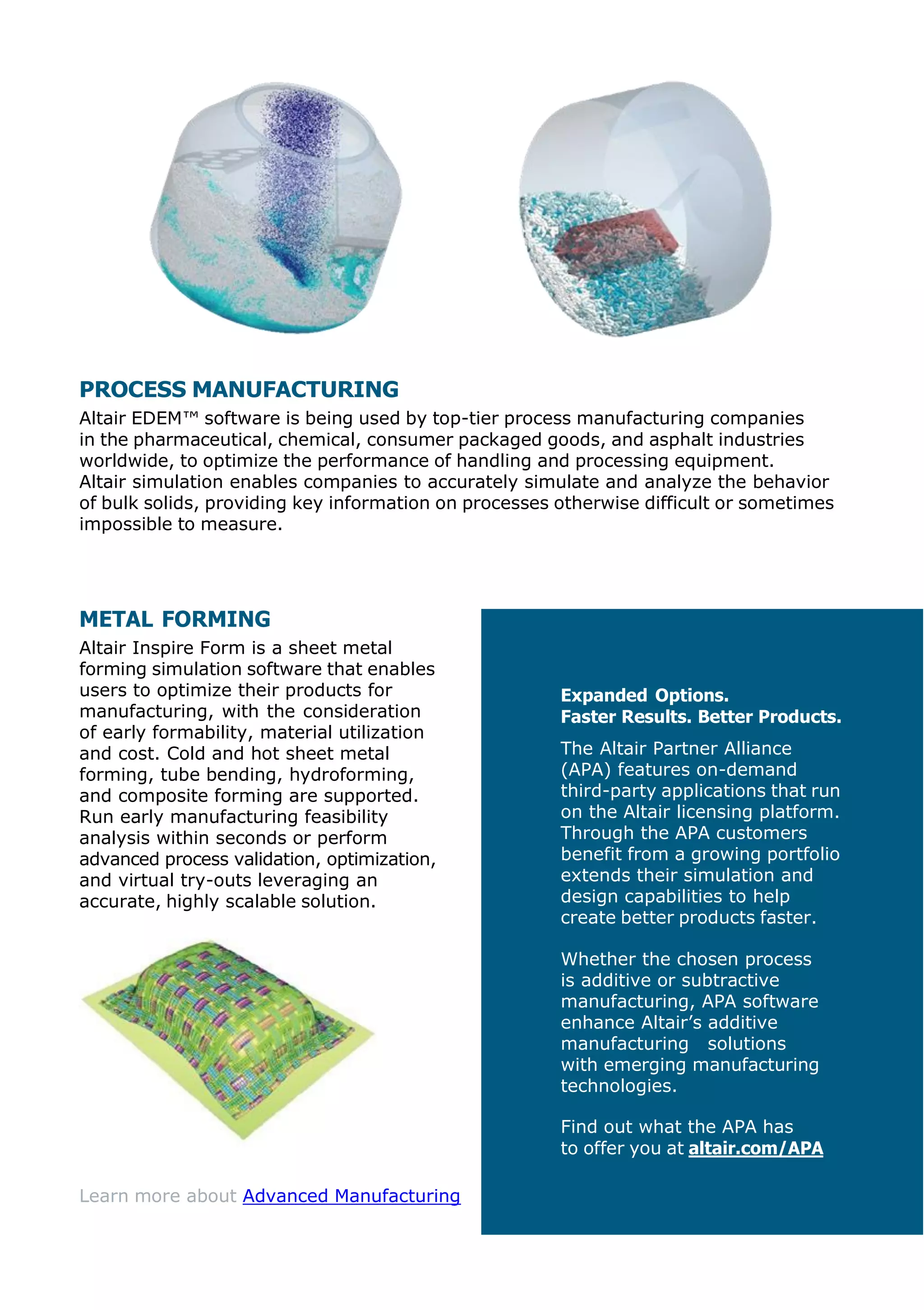 PROCESS MANUFACTURING
Altair EDEM™ software is being used by top-tier process manufacturing companies
in the pharmaceutical, chemical, consumer packaged goods, and asphalt industries
worldwide, to optimize the performance of handling and processing equipment.
Altair simulation enables companies to accurately simulate and analyze the behavior
of bulk solids, providing key information on processes otherwise difficult or sometimes
impossible to measure.
METAL FORMING
Altair Inspire Form is a sheet metal
forming simulation software that enables
users to optimize their products for
manufacturing, with the consideration
of early formability, material utilization
and cost. Cold and hot sheet metal
forming, tube bending, hydroforming,
and composite forming are supported.
Run early manufacturing feasibility
analysis within seconds or perform
advanced process validation, optimization,
and virtual try-outs leveraging an
accurate, highly scalable solution.
Learn more about Advanced Manufacturing
Expanded Options.
Faster Results. Better Products.
The Altair Partner Alliance
(APA) features on-demand
third-party applications that run
on the Altair licensing platform.
Through the APA customers
benefit from a growing portfolio
extends their simulation and
design capabilities to help
create better products faster.
Whether the chosen process
is additive or subtractive
manufacturing, APA software
enhance Altair’s additive
manufacturing solutions
with emerging manufacturing
technologies.
Find out what the APA has
to offer you at altair.com/APA
 