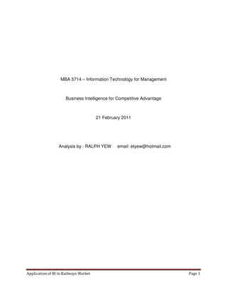 MBA 5714 – Information Technology for Management



                      Business Intelligence for Competitive Advantage



                                       21 February 2011




                  Analysis by : RALPH YEW       email: etyew@hotmail.com




Application of BI in Railways Market                                       Page 1
 