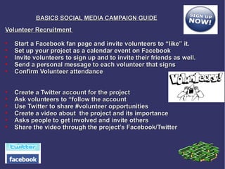 BASICS SOCIAL MEDIA CAMPAIGN GUIDE
Volunteer Recruitment

    Start a Facebook fan page and invite volunteers to “like” it.

    Set up your project as a calendar event on Facebook

    Invite volunteers to sign up and to invite their friends as well.

    Send a personal message to each volunteer that signs

    Confirm Volunteer attendance



    Create a Twitter account for the project

    Ask volunteers to “follow the account

    Use Twitter to share #volunteer opportunities

    Create a video about the project and its importance

    Asks people to get involved and invite others

    Share the video through the project’s Facebook/Twitter
 