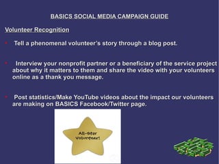 BASICS SOCIAL MEDIA CAMPAIGN GUIDE

Volunteer Recognition

    Tell a phenomenal volunteer’s story through a blog post.



     Interview your nonprofit partner or a beneficiary of the service project
    about why it matters to them and share the video with your volunteers
    online as a thank you message.



    Post statistics/Make YouTube videos about the impact our volunteers
    are making on BASICS Facebook/Twitter page.
 