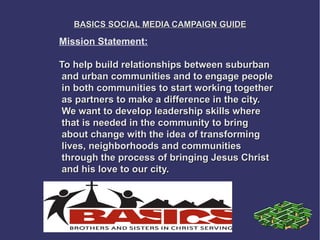 BASICS SOCIAL MEDIA CAMPAIGN GUIDE

Mission Statement:

To help build relationships between suburban
 and urban communities and to engage people
 in both communities to start working together
 as partners to make a difference in the city.
 We want to develop leadership skills where
 that is needed in the community to bring
 about change with the idea of transforming
 lives, neighborhoods and communities
 through the process of bringing Jesus Christ
 and his love to our city.
 