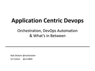 Application Centric Devops
Orchestration, DevOps Automation
& What’s in Between

Nati Shalom @natishalom
Uri Cohen @uri1803

 
