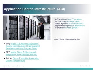Cisco Confidential 1© 2013-2014 Cisco and/or its affiliates. All rights reserved.
Cisco’s Global Infrastructure Services
Article: Cisco IT Insights: Application Centric
Infrastructure
Blog: Cisco IT’s Road to Application Centric
Infrastructure: Organizational Readiness and the Program
Team
Blog: Partner Ecosystem Enhances the Cisco Application
Centric Infrastructure Value Chain
PPT: Inside Cisco IT: Secure and Simplified Cloud
Services with ACI
Application Centric Infrastructure (ACI)
 