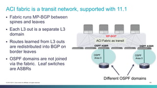 109© 2013-2014 Cisco and/or its affiliates. All rights reserved.
§  Fabric runs MP-BGP between
spines and leaves
§  Each L3 out is a separate L3
domain
§  Routes learned from L3 outs
are redistributed into BGP on
border leaves
§  OSPF domains are not joined
via the fabric. Leaf switches
are ASBRs
ACI fabric is a transit network, supported with 11.1
OSPF
Area 0
OSPF
Area 0
Different OSPF domains
ACI Fabric as transit
MP-BGP
OSPF ASBR OSPF ASBR
 