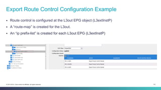 115© 2013-2014 Cisco and/or its affiliates. All rights reserved.
§  Route control is configured at the L3out EPG object (L3extInstP)
§  A “route-map” is created for the L3out.
§  An “ip prefix-list” is created for each L3out EPG (L3extInstP)
Export Route Control Configuration Example
 