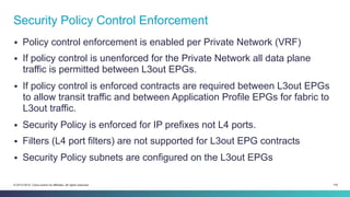 116© 2013-2014 Cisco and/or its affiliates. All rights reserved.
§  Policy control enforcement is enabled per Private Network (VRF)
§  If policy control is unenforced for the Private Network all data plane
traffic is permitted between L3out EPGs.
§  If policy control is enforced contracts are required between L3out EPGs
to allow transit traffic and between Application Profile EPGs for fabric to
L3out traffic.
§  Security Policy is enforced for IP prefixes not L4 ports.
§  Filters (L4 port filters) are not supported for L3out EPG contracts
§  Security Policy subnets are configured on the L3out EPGs
Security Policy Control Enforcement
 