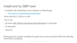 © 2015 Cisco and/or its affiliates. All rights reserved. Cisco Public
Install and try GBP now!
•  Available with OpenStack Juno release via StackForge
•  https://github.com/stackforge/group-based-policy
Runs with ML2 / OVS in a VM!
Try it now:
•  git clone http://github.com/group-policy/devstack -b juno-gbp
•  cd devstack;
•  stack.sh
Packaging and support available through Cisco and its partners Red Hat, Mirantis,
Canonical in progress
 