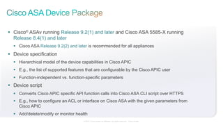 © 2015 Cisco and/or its affiliates. All rights reserved. Cisco Public
§  Cisco® ASAv running Release 9.2(1) and later and Cisco ASA 5585-X running
Release 8.4(1) and later
§  Cisco ASA Release 9.2(2) and later is recommended for all appliances
§  Device specification
§  Hierarchical model of the device capabilities in Cisco APIC
§  E.g., the list of supported features that are configurable by the Cisco APIC user
§  Function-independent vs. function-specific parameters
§  Device script
§  Converts Cisco APIC specific API function calls into Cisco ASA CLI script over HTTPS
§  E.g., how to configure an ACL or interface on Cisco ASA with the given parameters from
Cisco APIC
§  Add/delete/modify or monitor health
 