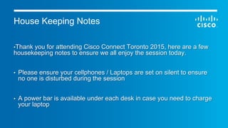 © 2015 Cisco and/or its affiliates. All rights reserved. Cisco Public
House Keeping Notes
• Thank you for attending Cisco Connect Toronto 2015, here are a few
housekeeping notes to ensure we all enjoy the session today.
•  Please ensure your cellphones / Laptops are set on silent to ensure
no one is disturbed during the session
•  A power bar is available under each desk in case you need to charge
your laptop
 