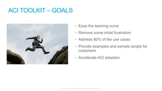 © 2015 Cisco and/or its affiliates. All rights reserved. Cisco Public
•  Ease the learning curve
•  Remove some initial frustration
•  Address 80% of the use cases
•  Provide examples and sample scripts for
customers
•  Accelerate ACI adoption
ACI TOOLKIT – GOALS
 
