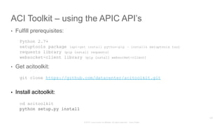 © 2015 Cisco and/or its affiliates. All rights reserved. Cisco Public
ACI Toolkit – using the APIC API’s
•  Fulfill prerequisites:
Python 2.7+
setuptools package (apt-get install python-pip – installs setuptools too)
requests library (pip install requests)
websocket-client library (pip install websocket-client)
•  Get acitoolkit:
git clone https://github.com/datacenter/acitoolkit.git
•  Install acitoolkit:
cd acitoolkit
python setup.py install
226
 