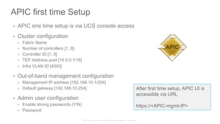 © 2015 Cisco and/or its affiliates. All rights reserved. Cisco Public
APIC first time Setup
•  APIC one time setup is via UCS console access
•  Cluster configuration
•  Fabric Name
•  Number of controllers [1..9]
•  Controller ID [1..9]
•  TEP Address pool [10.0.0.1/16]
•  Infra VLAN ID [4093]
•  Out-of-band management configuration
•  Management IP address [192.168.10.1/254]
•  Default gateway [192.168.10.254]
•  Admin user configuration
•  Enable strong passwords (Y/N)
•  Password
After first time setup, APIC UI is
accessible via URL
https://<APIC-mgmt-IP>
APIC
 