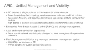 © 2015 Cisco and/or its affiliates. All rights reserved. Cisco Public
APIC - Unified Management and Visibility
•  APIC creates a single point of orchestration for entire network
•  Controls underlying fabric topology, service consumer instances, and their policies
•  Application, Network, and Security administrators use a single entity to configure their
devices
•  High degree of element reuse and templating between different roles and workflows
•  Embedded Role Based Access Control (RBAC) and change management
•  Audit and event correlation capabilities
•  Trace specific network events to prior changes, no more management fragmentation/
unknowns
•  Flexible programmability for any managed device or management system
•  XML/JSON for Northbound API
•  Python scripting for custom device management
 