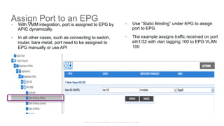 © 2015 Cisco and/or its affiliates. All rights reserved. Cisco Public
Assign Port to an EPG
•  With VMM integration, port is assigned to EPG by
APIC dynamically.
•  In all other cases, such as connecting to switch,
router, bare metal, port need to be assigned to
EPG manually or use API
•  Use “Static Binding” under EPG to assign
port to EPG
•  The example assigns traffic received on port
eth1/32 with vlan tagging 100 to EPG VLAN
100
 