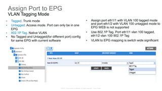 © 2015 Cisco and/or its affiliates. All rights reserved. Cisco Public
Assign Port to EPG
VLAN Tagging Mode
•  Tagged. Trunk mode
•  Untagged. Access mode. Port can only be in one
EPG
•  802.1P Tag. Native VLAN.
•  No Tagged and Untagged(for different port) config
for same EPG with current software
•  Assign port eth1/1 with VLAN 100 tagged mode
and port eth1/2 with VLAN 100 untagged mode to
EPG WEB is not supported
•  Use 802.1P Tag. Port eth1/1 vlan 100 tagged,
eth1/2 vlan 100 902.1P Tag
•  VLAN to EPG mapping is switch wide significant
 