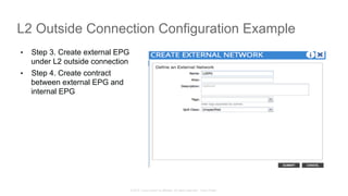 © 2015 Cisco and/or its affiliates. All rights reserved. Cisco Public
L2 Outside Connection Configuration Example
•  Step 3. Create external EPG
under L2 outside connection
•  Step 4. Create contract
between external EPG and
internal EPG
 