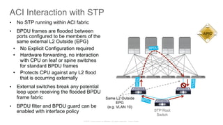 © 2015 Cisco and/or its affiliates. All rights reserved. Cisco Public
ACI Interaction with STP
BPDU
STP Root
Switch
Same L2 Outside
EPG
(e.g. VLAN 10)
•  No STP running within ACI fabric
•  BPDU frames are flooded between
ports configured to be members of the
same external L2 Outside (EPG)
•  No Explicit Configuration required
•  Hardware forwarding, no interaction
with CPU on leaf or spine switches
for standard BPDU frames
•  Protects CPU against any L2 flood
that is occurring externally
•  External switches break any potential
loop upon receiving the flooded BPDU
frame fabric
•  BPDU filter and BPDU guard can be
enabled with interface policy
APIC
BPDU
BPDU
BPDU
 