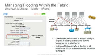 © 2015 Cisco and/or its affiliates. All rights reserved. Cisco Public
Managing Flooding Within the Fabric
Unknown Multicast – Mode 1 (Flood)
•  Unknown Multicast traffic is flooded locally to
all ports in the BD on the same leaf the
source server is attached to
•  Unknown Multicast traffic is flooded to all
ports in the BD on leaf nodes with a ‘multicast
router port’
Unknown Multicast
Flooded
Unknown
Multicast
 
