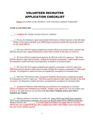 1
VOLUNTEER RECRUITER
APPLICATION CHECKLIST
(Check each number on this checklist to verify it has been completed, if applicable)
NAME (LAST,FIRST,MI): ________________________________________
_____1. Complete the volunteer recruiter interview worksheet.
_____2. Privacy Act Statement, signed and included (Information in block 6 pertains to the individual
Soldier not the spouse) Include your Official (government provided) and a personal account
for the email address.
_____3. DA Form 5425-R (3 pages) completed accurately reflects your income, assets, expenses and
payment amounts and is signed and dated no older than 6 months at the time we receive it.
_____4. DA Form 5426-R completed and signed by the BN Cdr or first O-5 supervisor. This form
must be dated no older than 6 months. Include the battalion commander’s AKO email account.
No delegation is authorized unless accompanied by assumption of command orders.
_____5. DA Form 5427-R (3 pages) completed and signed by commander or first O-3 supervisor.
This form must be dated no older than 6 months. Include the company commander’s AKO email
account. No delegation is authorized unless accompanied by assumption of command orders.
_____6. DA Form 7424 Sensitive Duty Assignment Eligibility Questionnaire completed and signed
by commander or first O-3 supervisor. This form must be dated no older than 6 months at the time
we receive. No delegation is authorized unless accompanied by assumption of command orders.
_____7. Assignment Preference Map indicating your preferences for assignment as a recruiter.
Choose 3 brigades and 3 battalions per brigade. Number your choices 1-9. You can number your
choices in any order however you can choose no more than 3 brigades and no more than 3
battalions per brigade.
_____8. Mental evaluation is less than six months old. Insure AXIS I and AXIS II are completed
“N/A” is not valid for those evaluations; also your eval must be signed off by a PHD level provider.
Mental evaluation date: ________. Currently deployed Soldiers can apply with no eval; they
MUST have one completed 90 days after redeployment. RECLASS Soldiers must wait until they
have the eval to submit a packet.
 