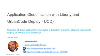 1
Application Cloudification with Liberty and
UrbanCode Deploy - UCD)
Migration of 3 real applications from WAS to Liberty in a a bank, adopting UrbanCode
Deploy as release automation tool
January 2020
Davide Veronese
davide.veronese@it.ibm.com
https://davideveronese.wordpress.com/
https://www.linkedin.com/in/davide-veronese-b8b08b28/
 