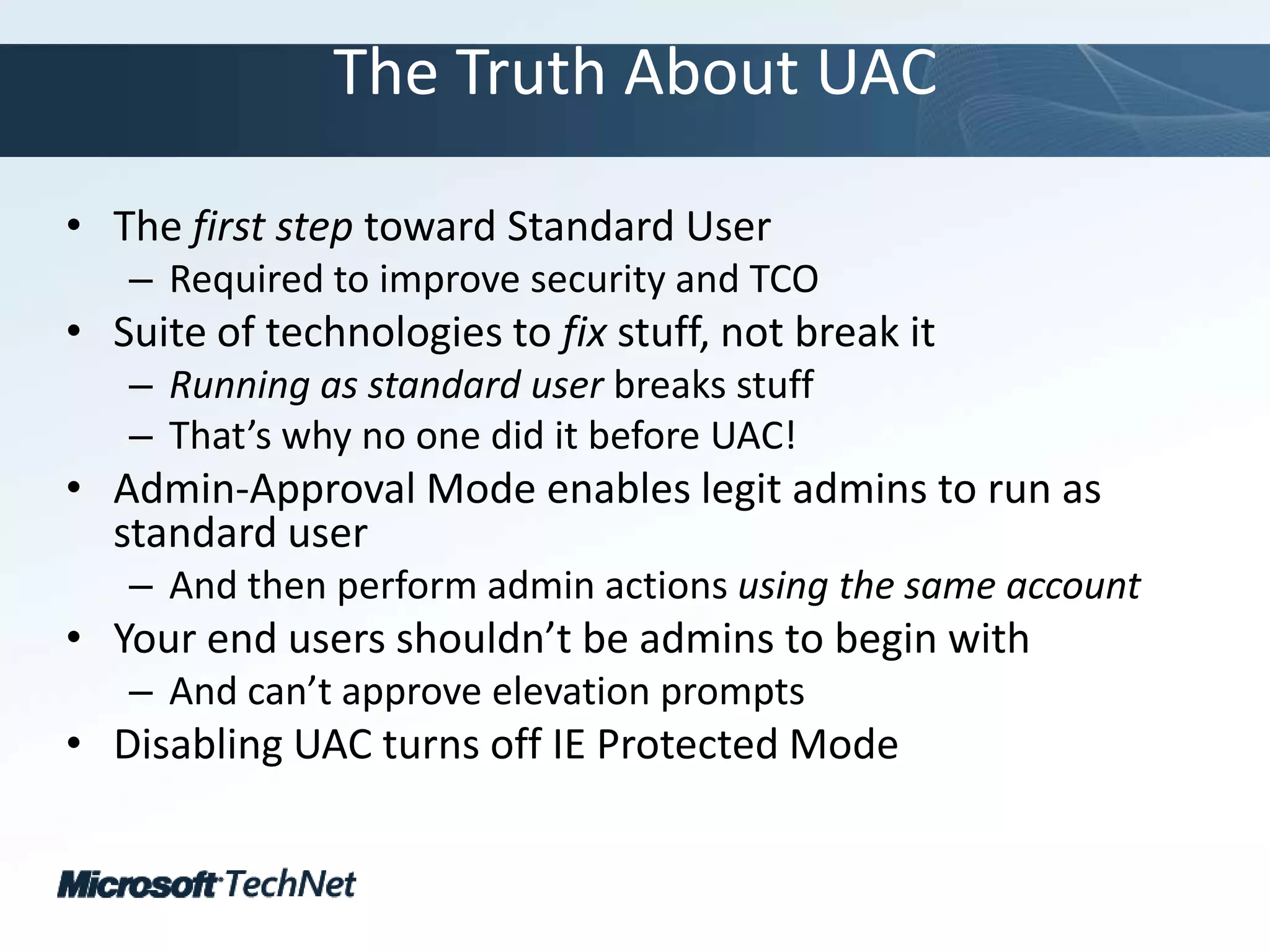 The Truth About UACThe first step toward Standard UserRequired to improve security and TCOSuite of technologies to fix stuff, not break itRunning as standard user breaks stuffThat’s why no one did it before UAC!Admin-Approval Mode enables legit admins to run as standard userAnd then perform admin actions using the same accountYour end users shouldn’t be admins to begin withAnd can’t approve elevation promptsDisabling UAC turns off IE Protected Mode