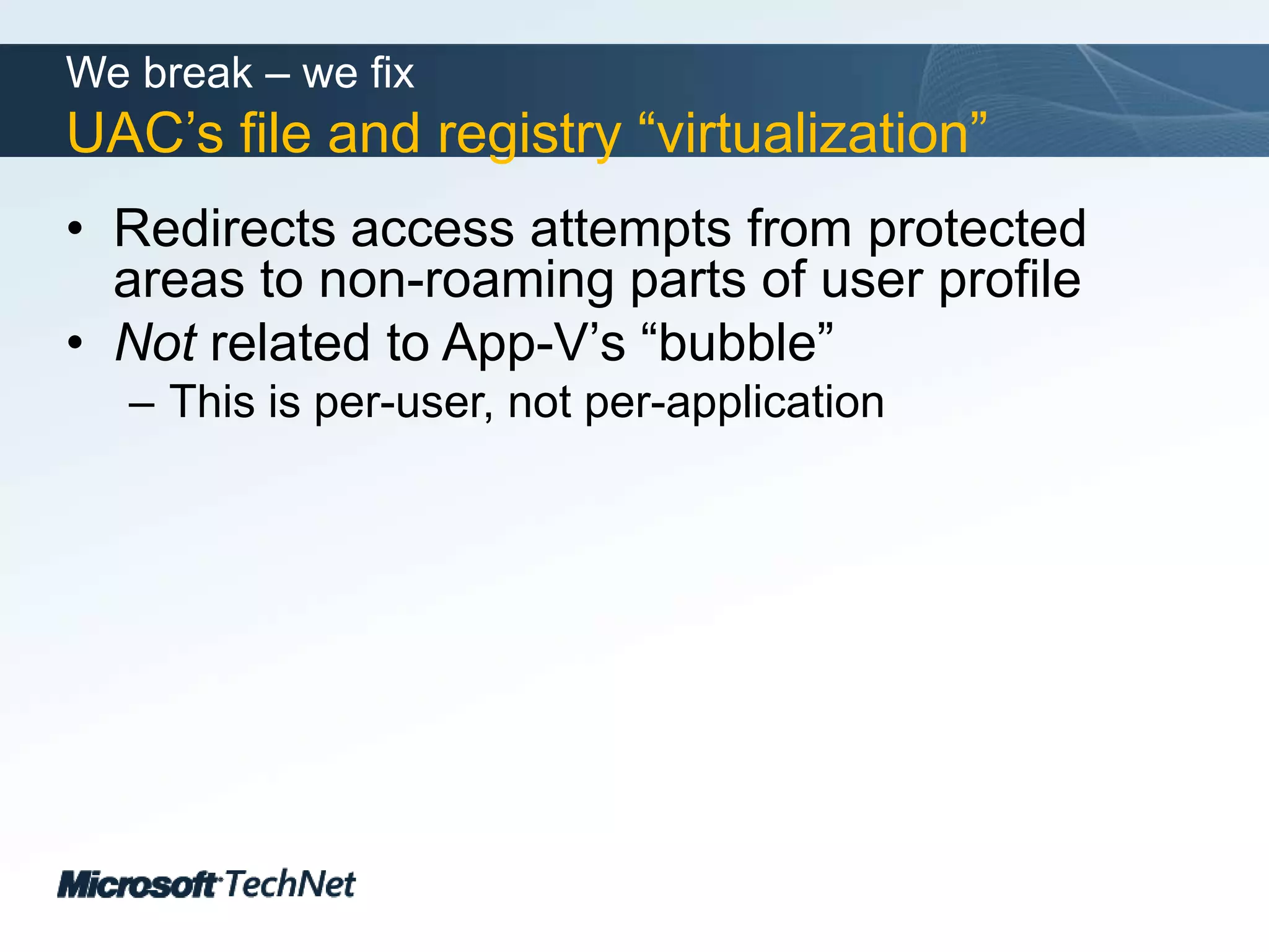 We break – we fixUAC’s file and registry “virtualization”Redirects access attempts from protected areas to non-roaming parts of user profileNot related to App-V’s “bubble”This is per-user, not per-application