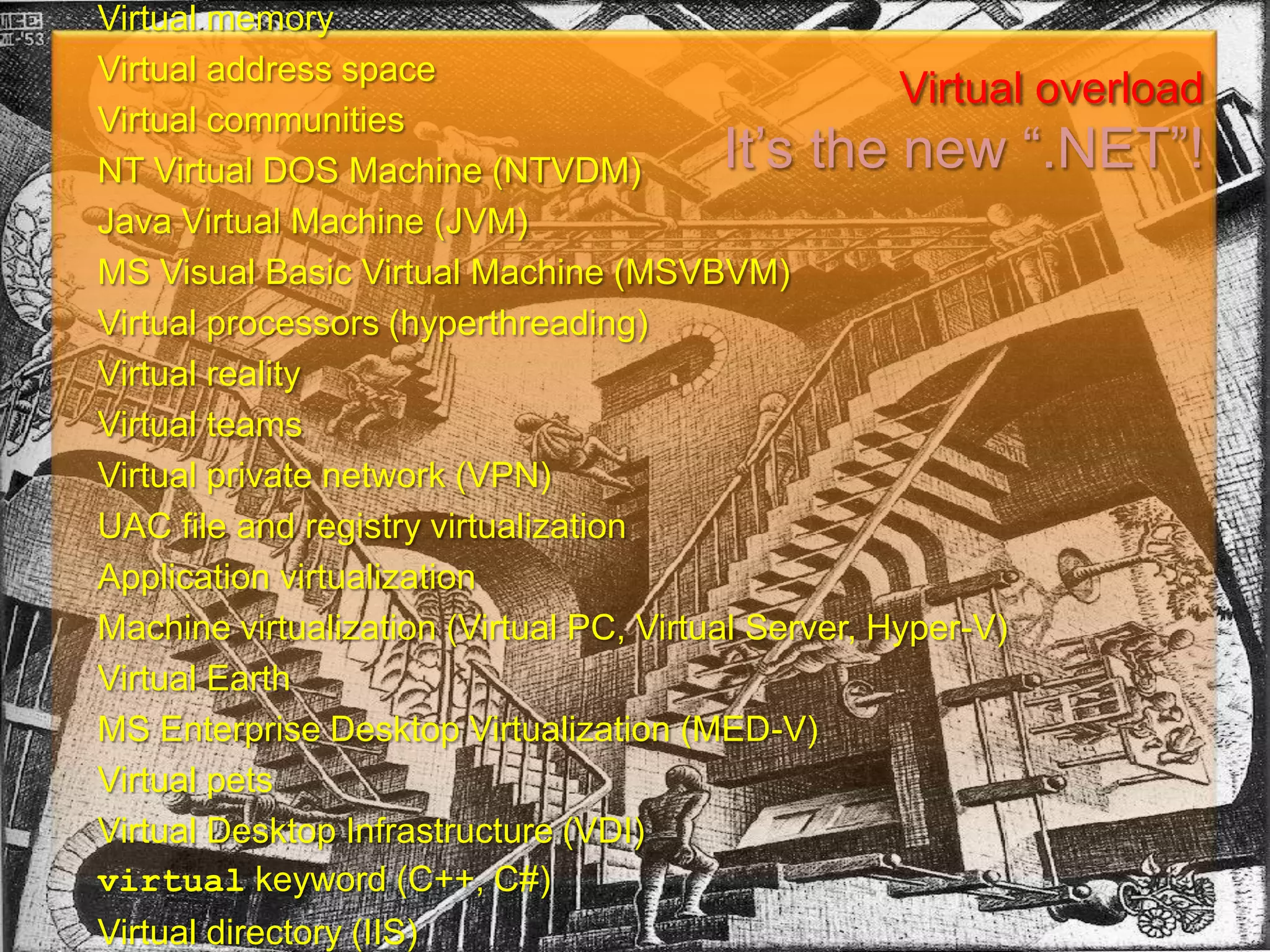 Virtual memoryVirtual address spaceVirtual communitiesNT Virtual DOS Machine (NTVDM)Java Virtual Machine (JVM)MS Visual Basic Virtual Machine (MSVBVM)Virtual processors (hyperthreading)Virtual realityVirtual teamsVirtual private network (VPN)UAC file and registry virtualizationApplication virtualizationMachine virtualization (Virtual PC, Virtual Server, Hyper-V)Virtual EarthMS Enterprise Desktop Virtualization (MED-V)Virtual petsVirtual Desktop Infrastructure (VDI)virtual keyword (C++, C#)Virtual directory (IIS)Virtual device driver (VxD – obsolete!)Virtual overloadIt’s the new “.NET”!