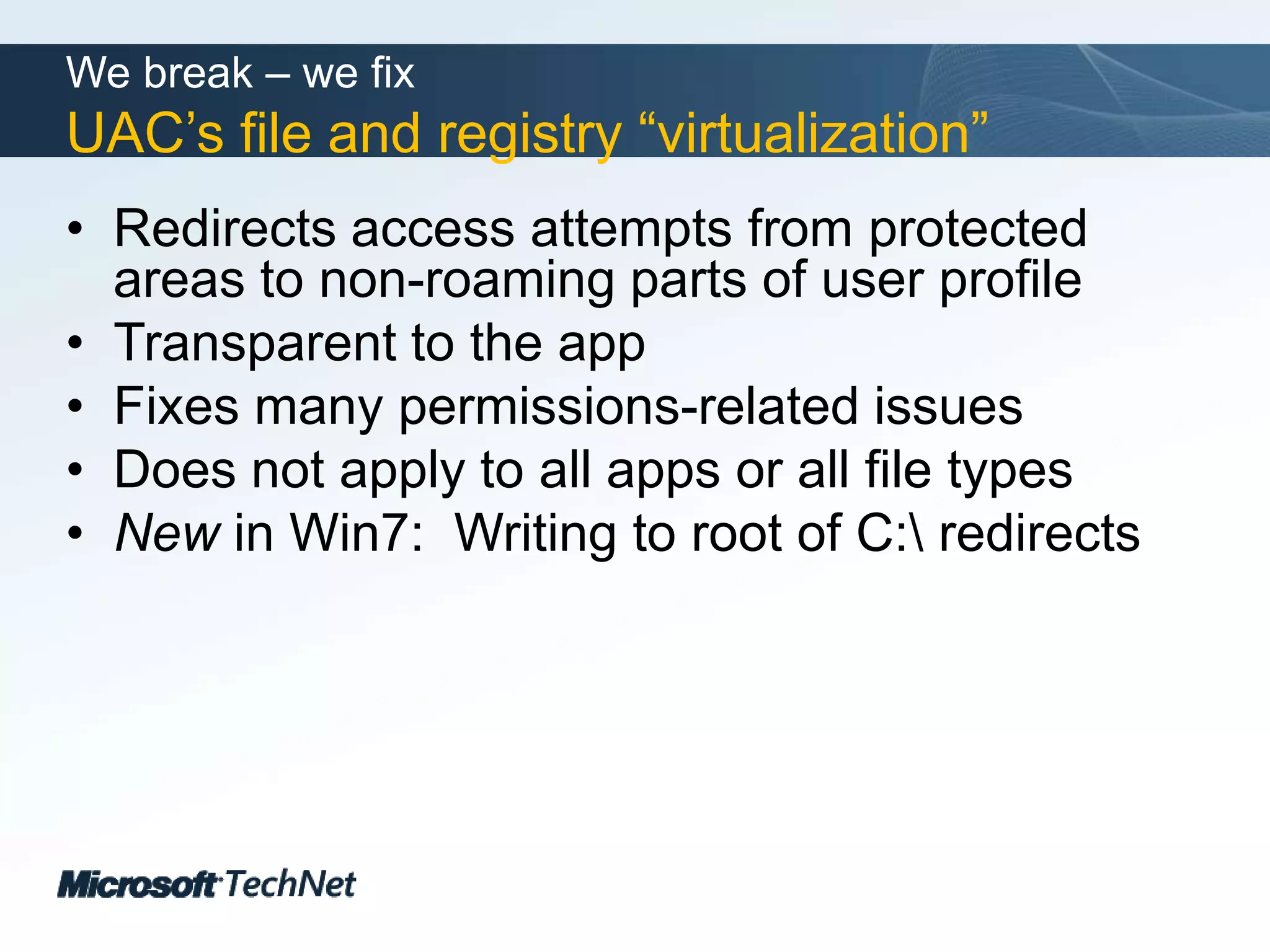 We break – we fixUAC’s file and registry “virtualization”Redirects access attempts from protected areas to non-roaming parts of user profileTransparent to the appFixes many permissions-related issuesDoes not apply to all apps or all file typesNew in Win7:  Writing to root of C:\ redirects