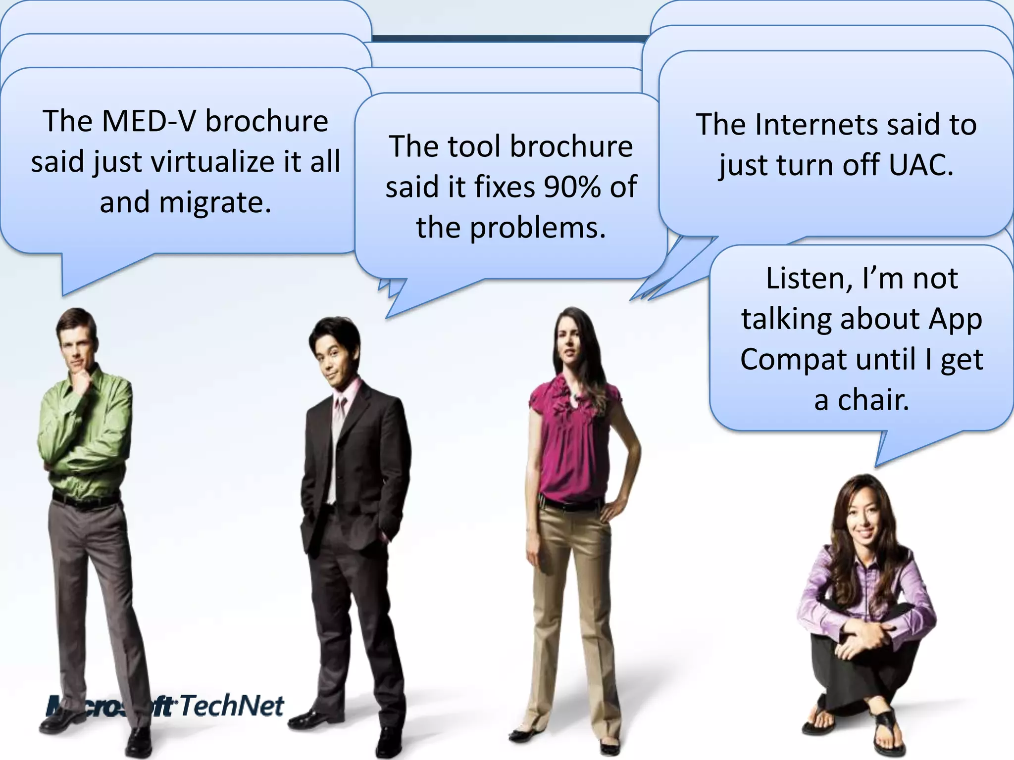 How much is this app compat thing going to cost me?Why did you break half of my software?All I need to do is run ACT long enough, and it’s fixed, right?Can I just stroke a check and have this problem go away?Should I just stay on Windows XP?The Internets said to just turn off UAC.Doesn’t App-V just fix it all for me?The MED-V brochure said just virtualize it all and migrate.The tool brochure said it fixes 90% of the problems.Why can’t my company afford a chair for me?No, seriously, can I have a chair, please?Listen, I’m not talking about App Compat until I get a chair.