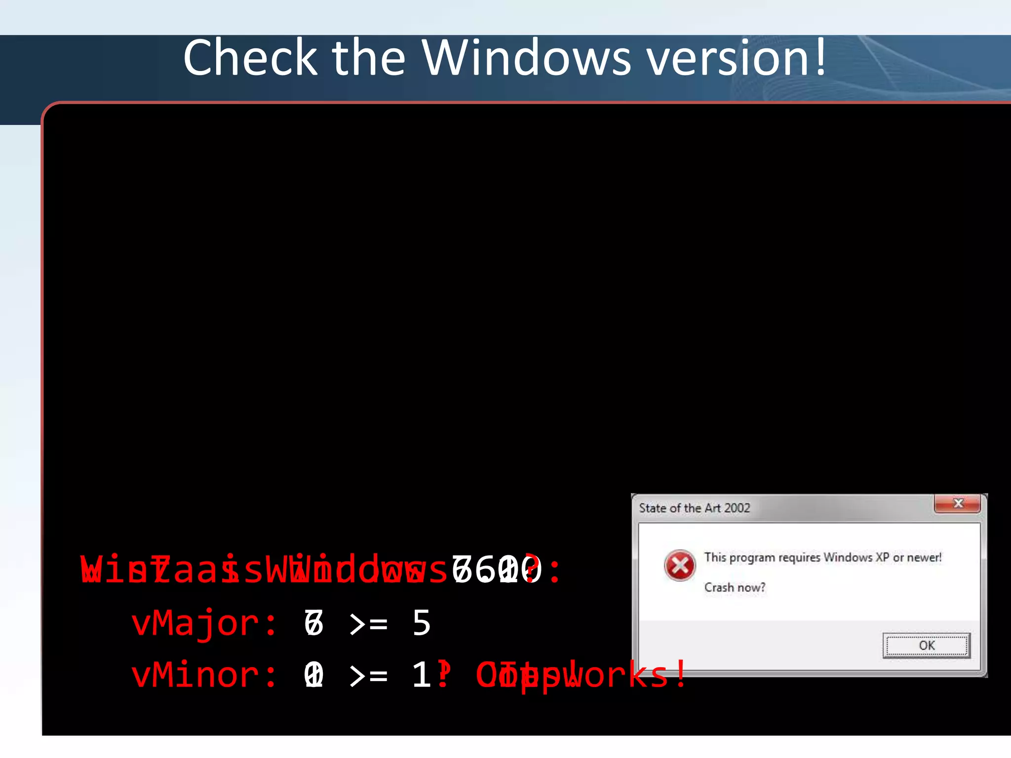 Check the Windows version!// This program requires WinXP or newer.// Windows XP is version 5.1// This is easy!If Not (vMajor >= 5 AND vMinor >= 1) Then{DisplayMessage(“This program requires Windows XP or newer”);LayDownAndDie;}Win7 as Windows 7.0?vMajor: 7 >= 5vMinor: 0 >= 1? Crap!Vista is Windows 6.0:vMajor: 6 >= 5vMinor: 0 >= 1? Oops!Win7 as Windows 6.1?vMajor: 6 >= 5vMinor: 1 >= 1!  It works!