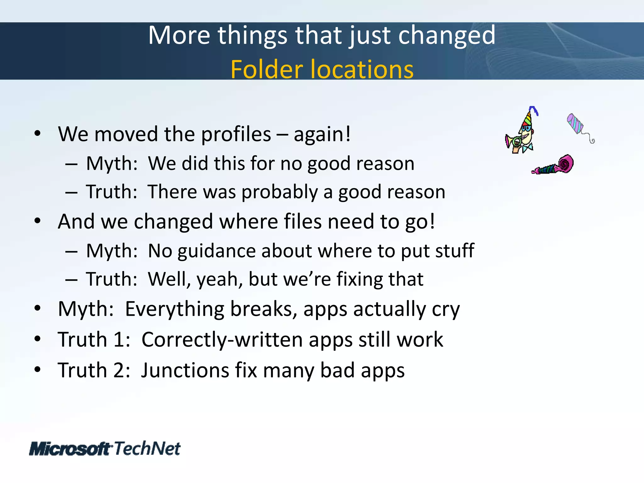 More things that just changedFolder locationsWe moved the profiles – again!Myth:  We did this for no good reasonTruth:  There was probably a good reasonAnd we changed where files need to go!Myth:  No guidance about where to put stuffTruth:  Well, yeah, but we’re fixing thatMyth:  Everything breaks, apps actually cryTruth 1:  Correctly-written apps still workTruth 2:  Junctions fix many bad apps