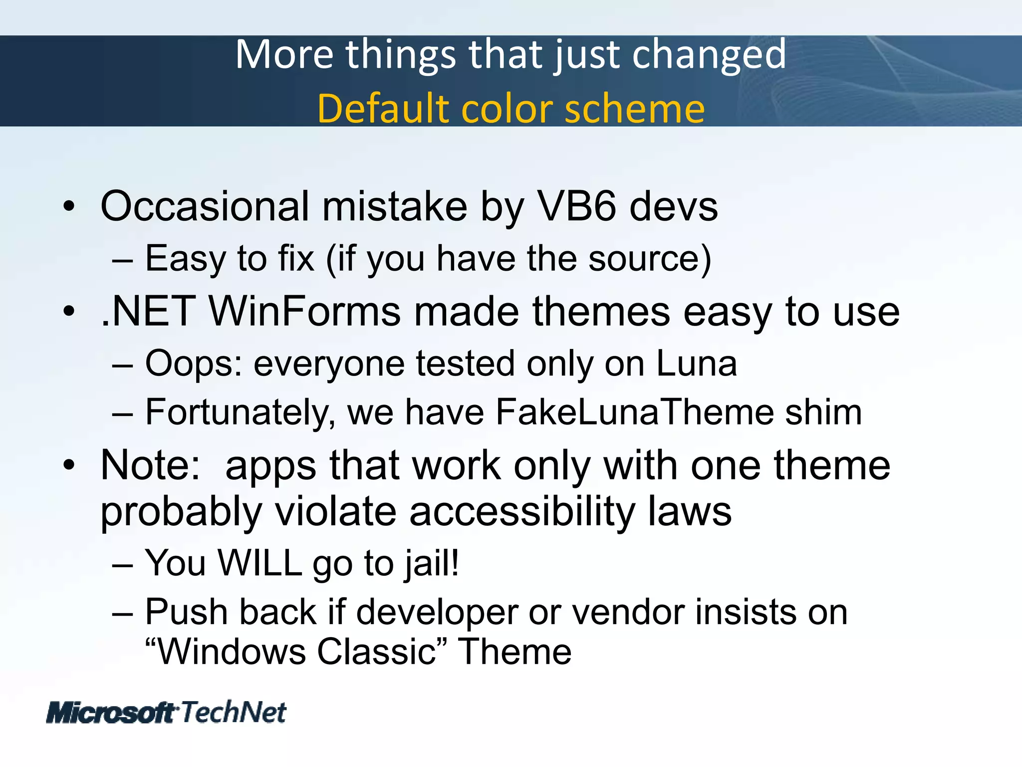 More things that just changedDefault color schemeOccasional mistake by VB6 devsEasy to fix (if you have the source).NET WinForms made themes easy to useOops: everyone tested only on LunaFortunately, we have FakeLunaTheme shimNote:  apps that work only with one theme probably violate accessibility lawsYou WILL go to jail!Push back if developer or vendor insists on “Windows Classic” Theme