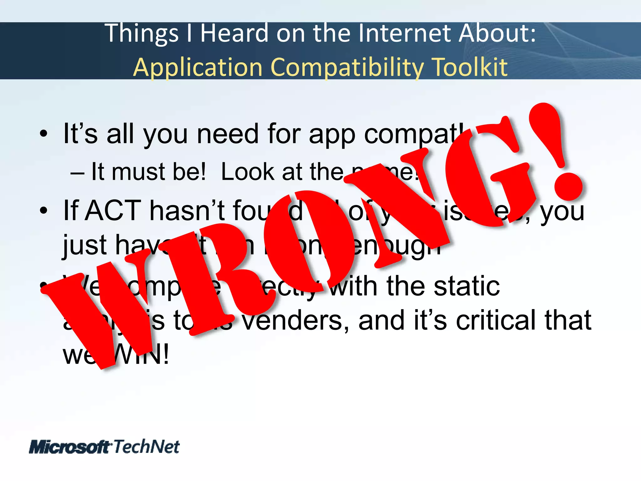 Things I Heard on the Internet About:Application Compatibility ToolkitIt’s all you need for app compat!It must be!  Look at the name!If ACT hasn’t found all of your issues, you just haven’t run it long enoughWe compete directly with the static analysis tools venders, and it’s critical that we WIN!Wrong!