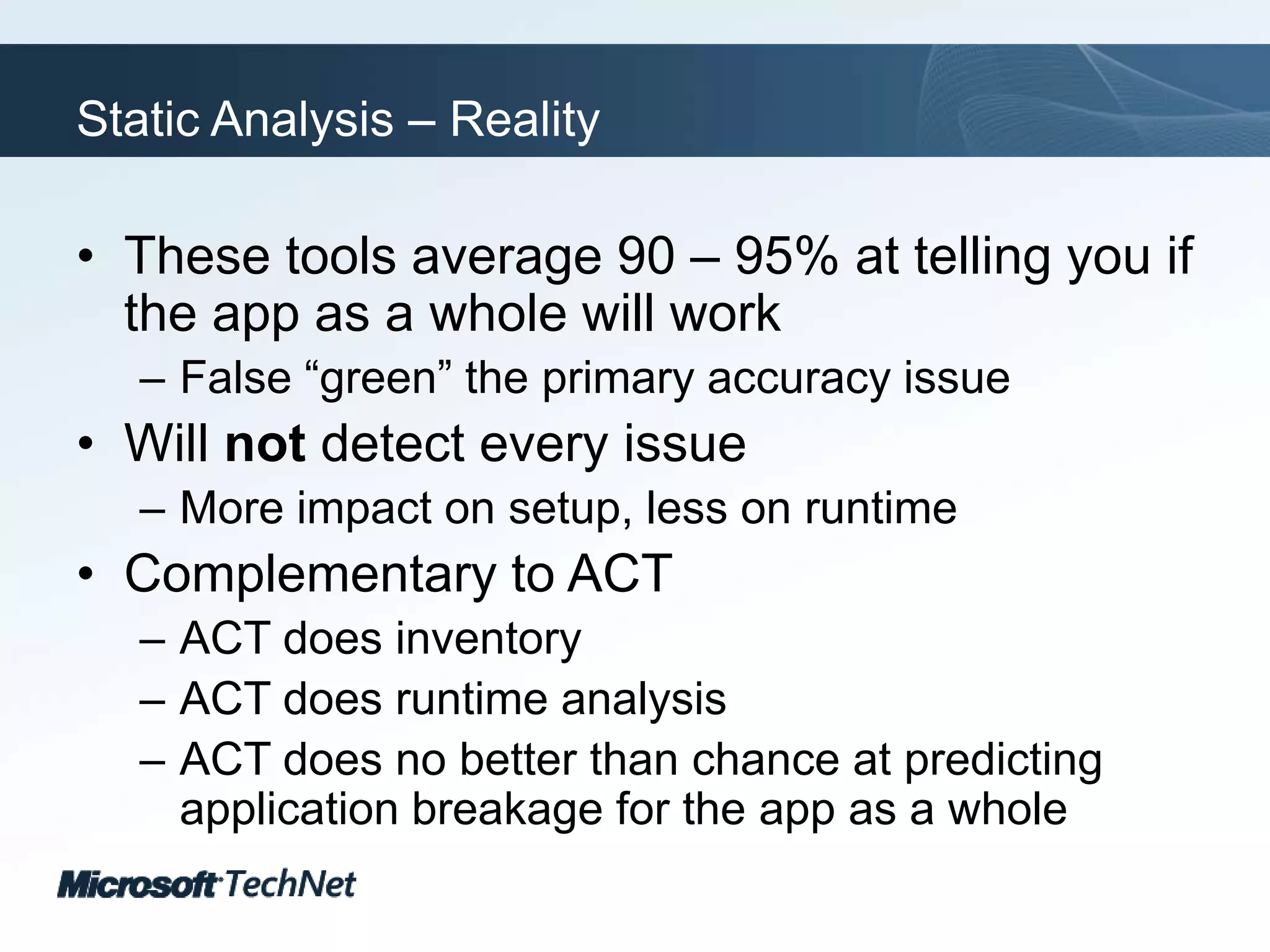 Static Analysis – RealityThese tools average 90 – 95% at telling you if the app as a whole will workFalse “green” the primary accuracy issueWill not detect every issueMore impact on setup, less on runtimeComplementary to ACTACT does inventoryACT does runtime analysisACT does no better than chance at predicting application breakage for the app as a whole