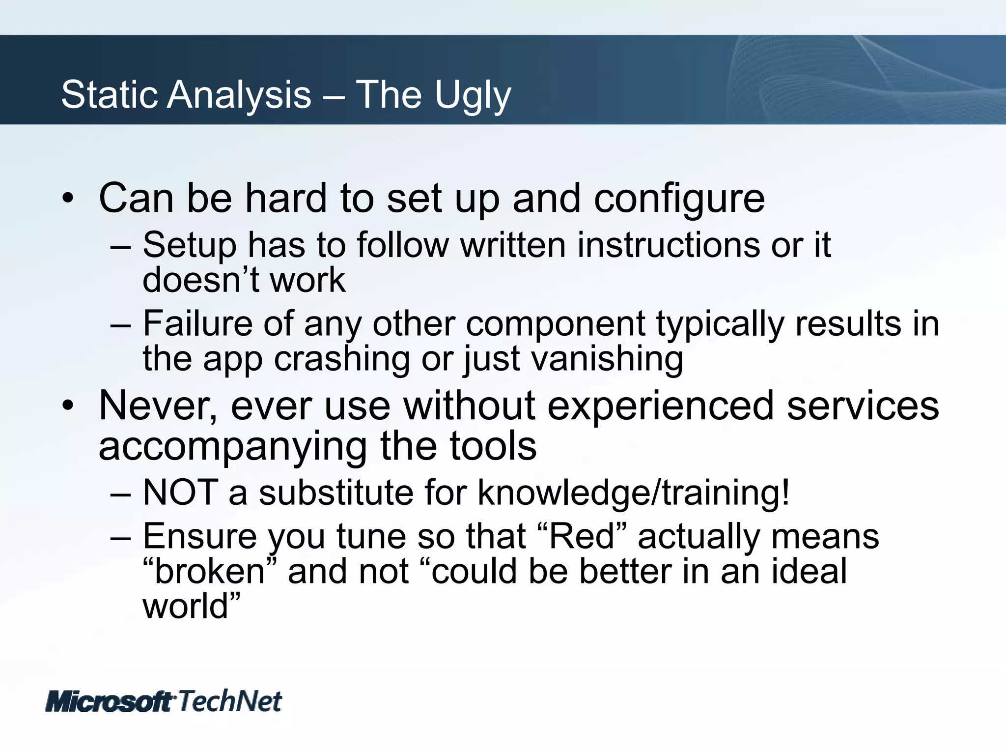 Static Analysis – The UglyCan be hard to set up and configureSetup has to follow written instructions or it doesn’t workFailure of any other component typically results in the app crashing or just vanishingNever, ever use without experienced services accompanying the toolsNOT a substitute for knowledge/training!Ensure you tune so that “Red” actually means “broken” and not “could be better in an ideal world”