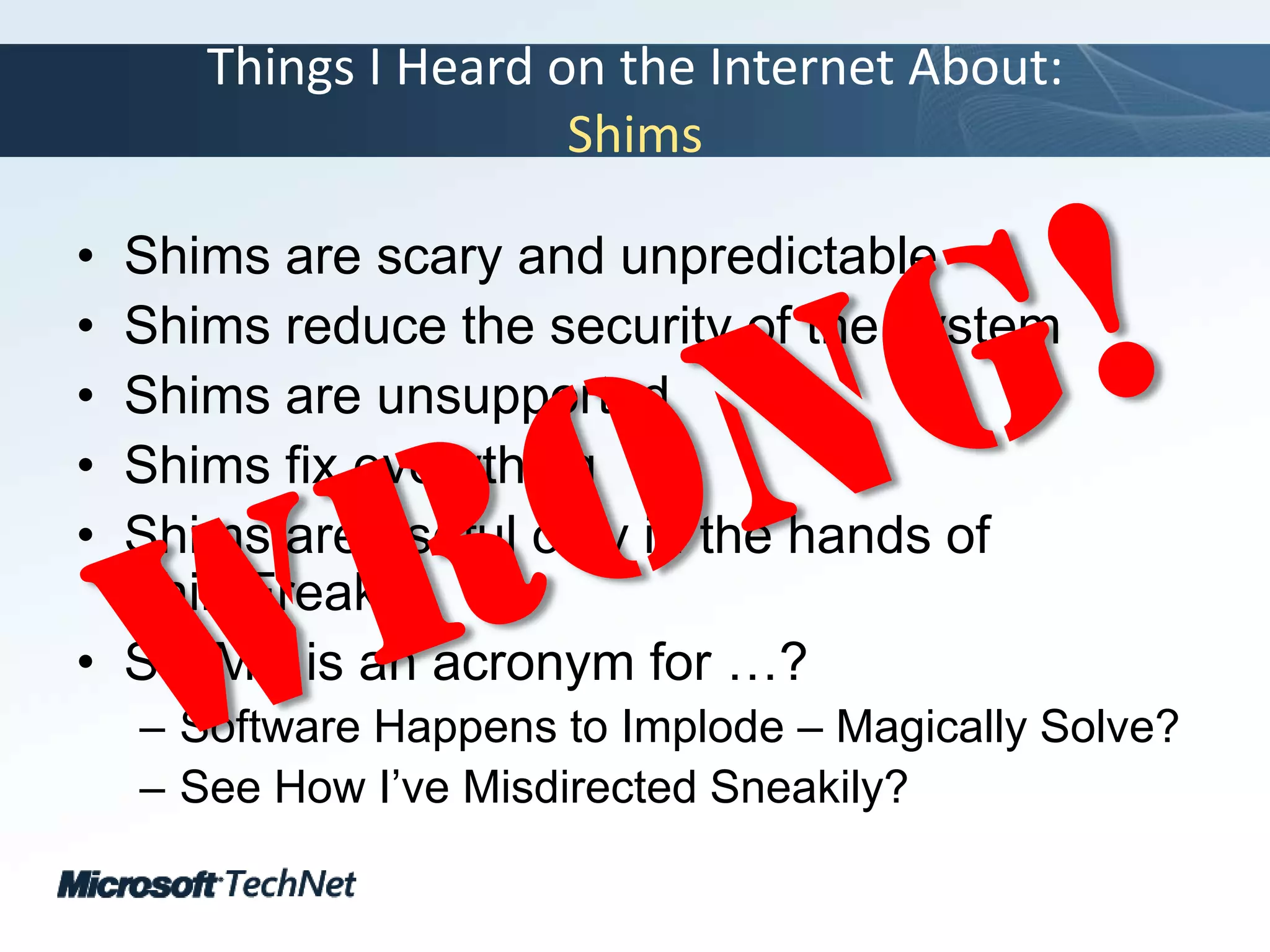 Things I Heard on the Internet About:ShimsShims are scary and unpredictableShims reduce the security of the systemShims are unsupportedShims fix everythingShims are useful only in the hands of ShimFreaksSHIMS is an acronym for …?Software Happens to Implode – Magically Solve?See How I’ve Misdirected Sneakily? Wrong!