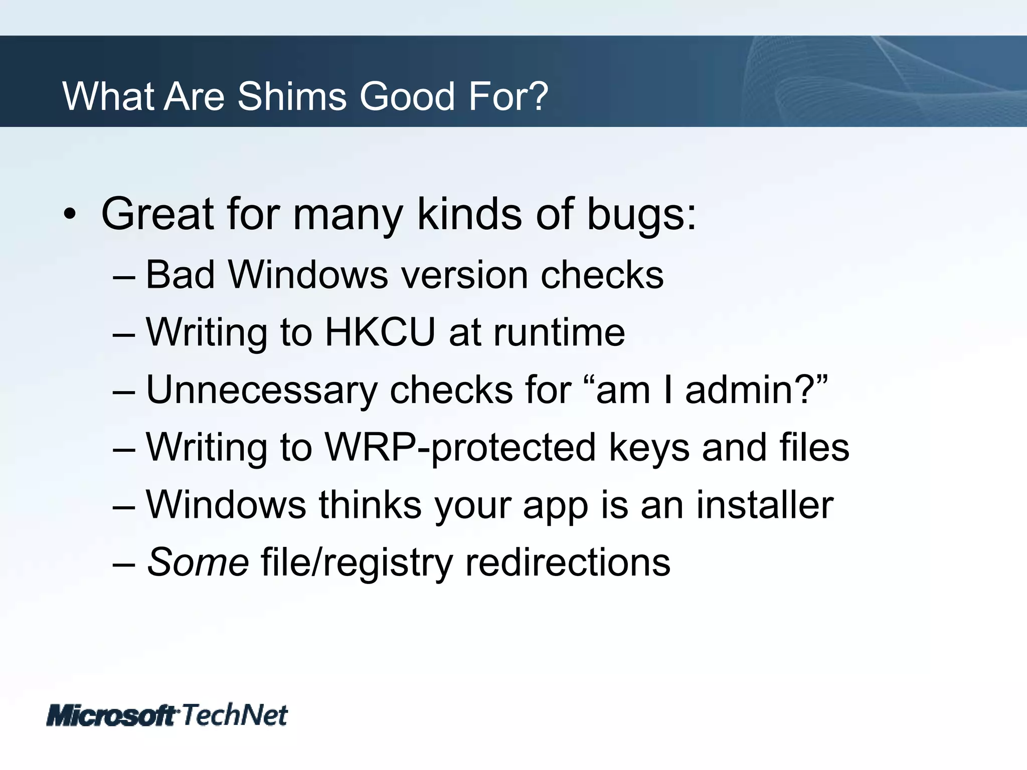 What Are Shims Good For?Great for many kinds of bugs:Bad Windows version checksWriting to HKCU at runtimeUnnecessary checks for “am I admin?”Writing to WRP-protected keys and filesWindows thinks your app is an installerSome file/registry redirections