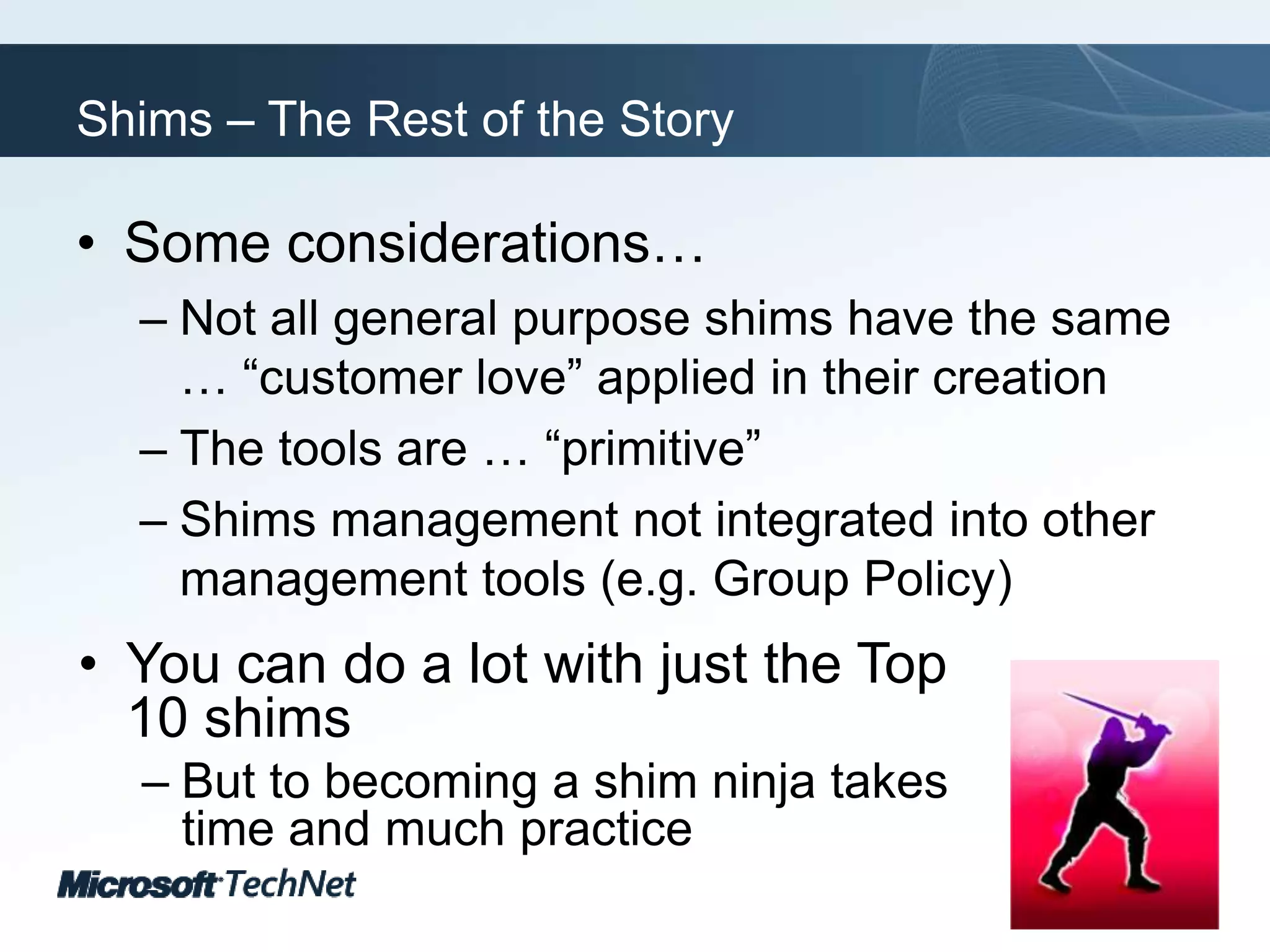 Shims – The Rest of the StorySome considerations…Not all general purpose shims have the same … “customer love” applied in their creationThe tools are … “primitive”Shims management not integrated into other management tools (e.g. Group Policy)You can do a lot with just the Top 10 shimsBut to becoming a shim ninja takes time and much practice