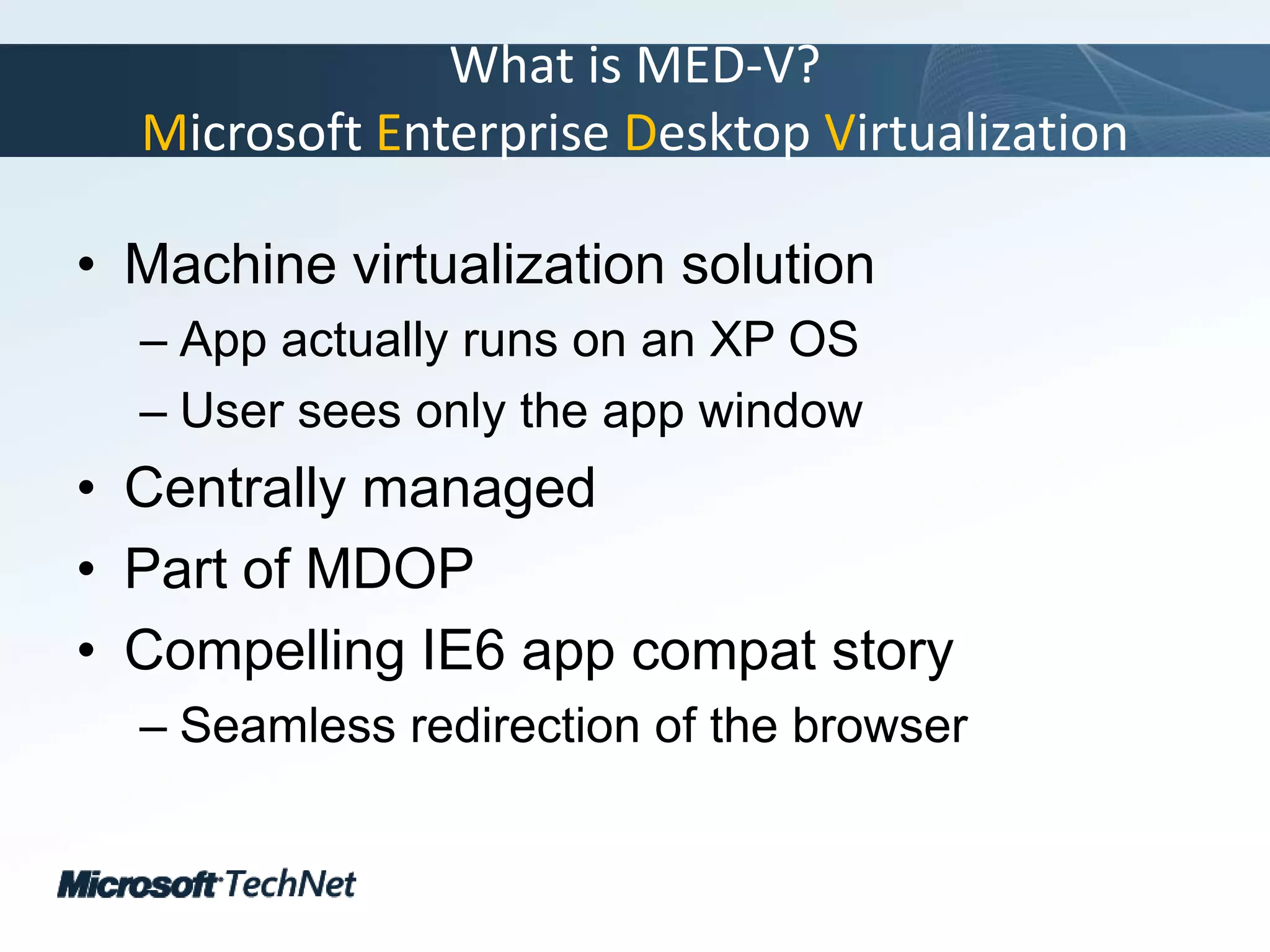 What is MED-V?Microsoft Enterprise Desktop VirtualizationMachine virtualization solutionApp actually runs on an XP OSUser sees only the app windowCentrally managedPart of MDOPCompelling IE6 app compat storySeamless redirection of the browser