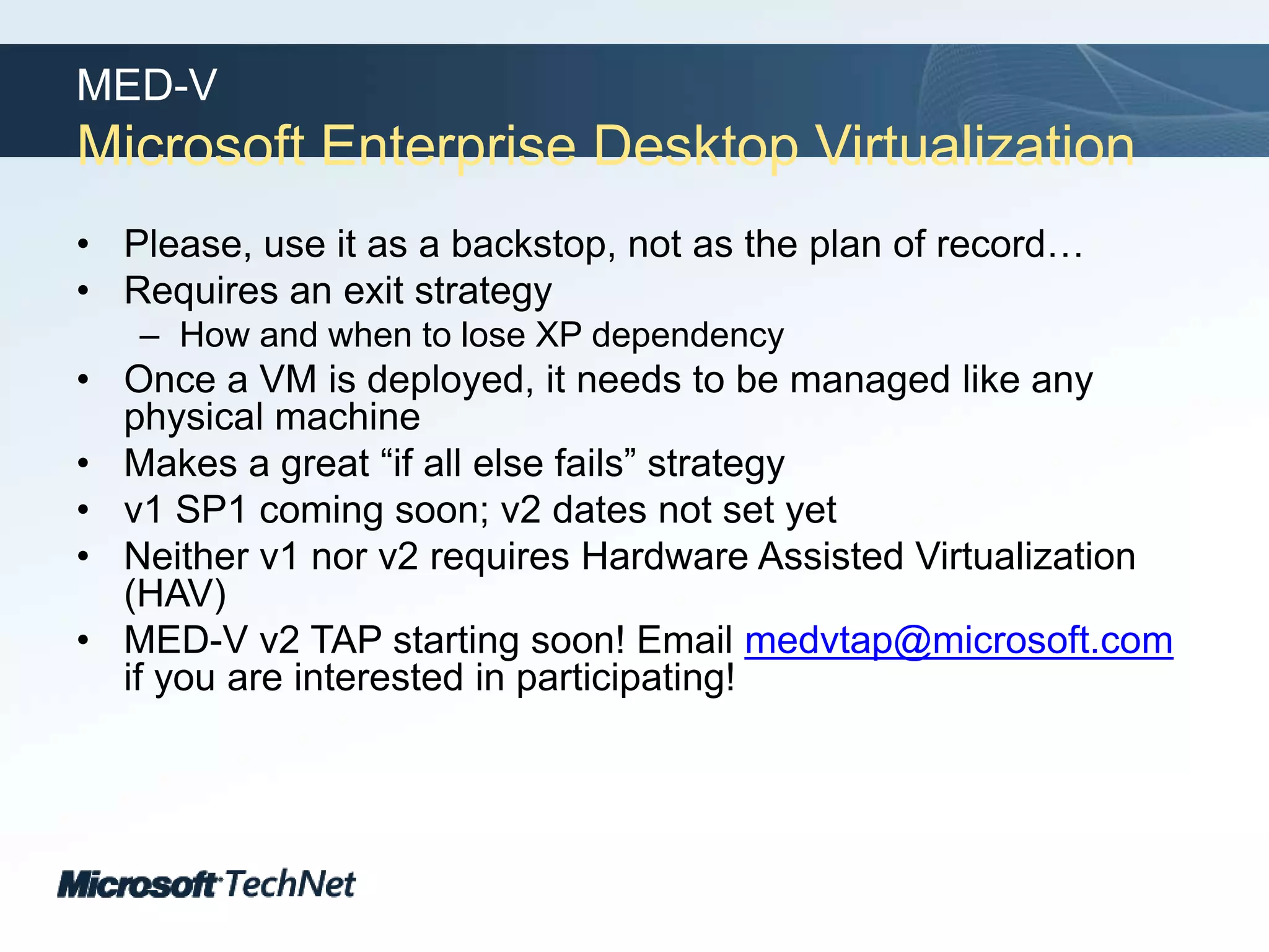 MED-VMicrosoft Enterprise Desktop VirtualizationPlease, use it as a backstop, not as the plan of record…Requires an exit strategyHow and when to lose XP dependencyOnce a VM is deployed, it needs to be managed like any physical machineMakes a great “if all else fails” strategyv1 SP1 coming soon; v2 dates not set yetNeither v1 nor v2 requires Hardware Assisted Virtualization (HAV)MED-V v2 TAP starting soon! Email medvtap@microsoft.com if you are interested in participating!