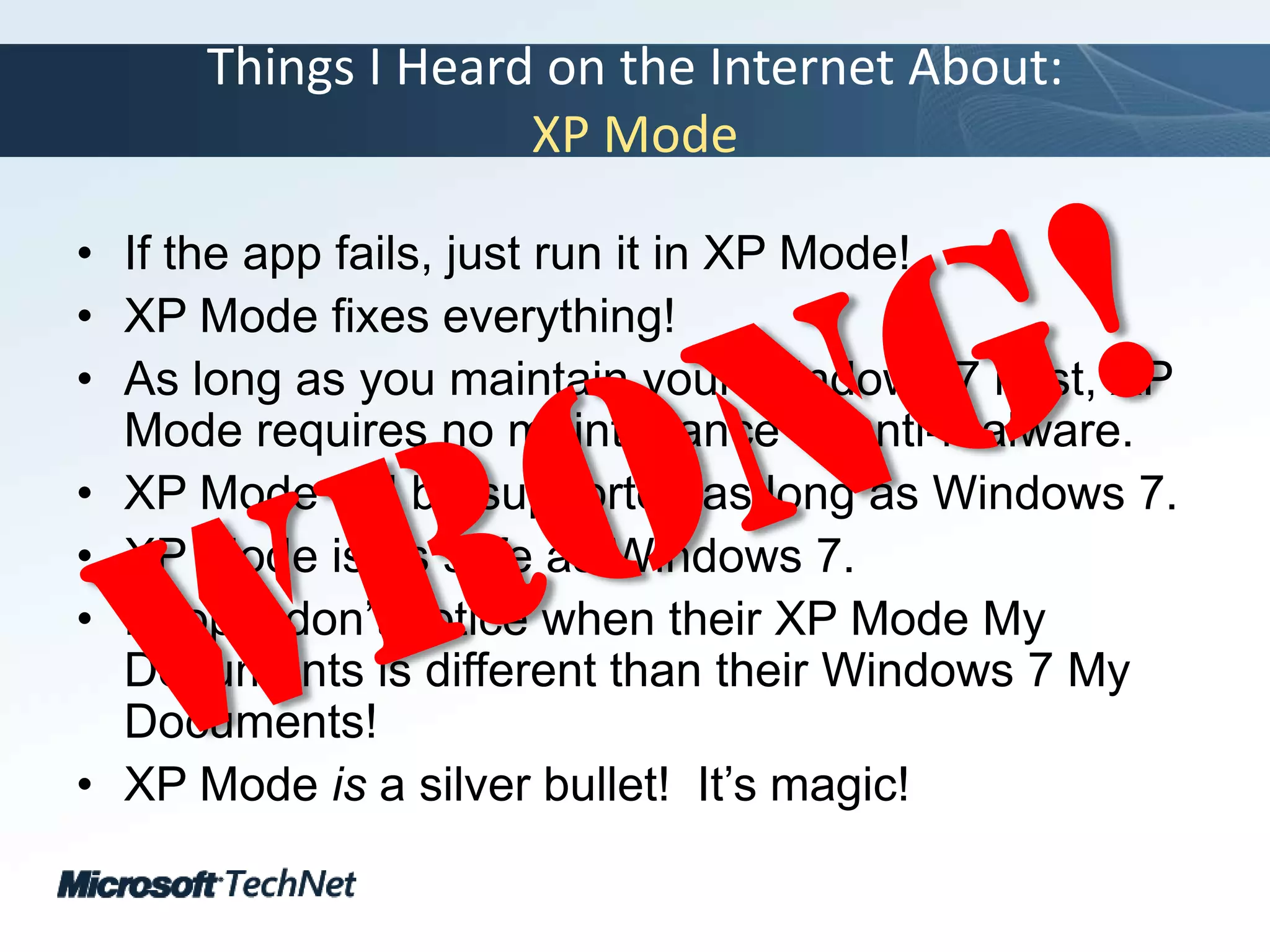 Things I Heard on the Internet About:XP ModeIf the app fails, just run it in XP Mode!XP Mode fixes everything!As long as you maintain your Windows 7 host, XP Mode requires no maintenance or anti-malware.XP Mode will be supported as long as Windows 7.XP Mode is as safe as Windows 7.People don’t notice when their XP Mode My Documents is different than their Windows 7 My Documents!XP Mode is a silver bullet!  It’s magic!Wrong!
